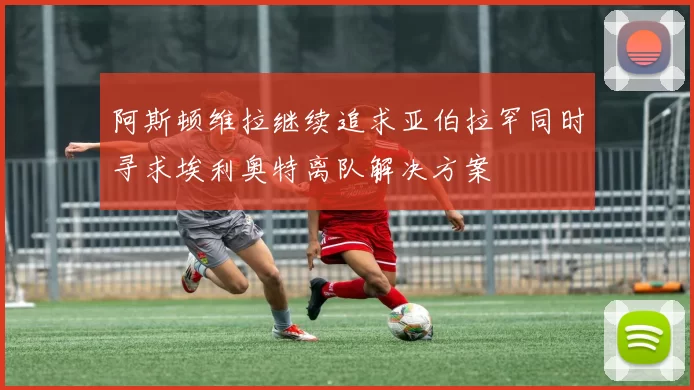 阿斯顿维拉继续追求亚伯拉罕同时寻求埃利奥特离队解决方案