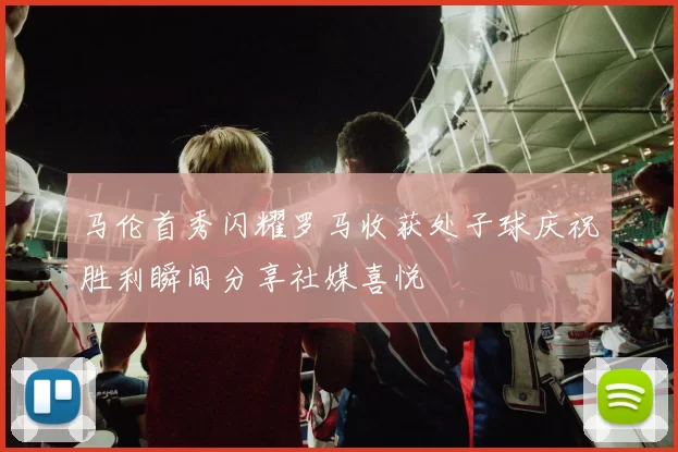 马伦首秀闪耀罗马收获处子球庆祝胜利瞬间分享社媒喜悦