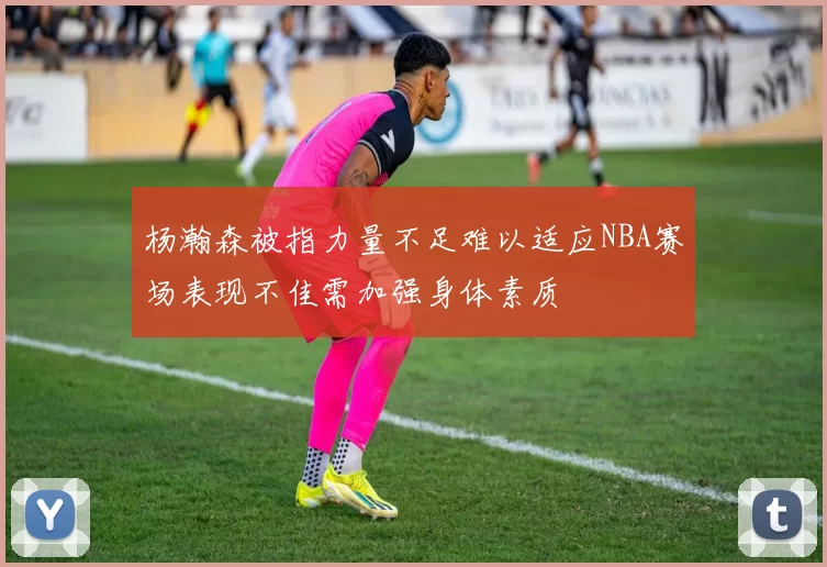 杨瀚森被指力量不足难以适应NBA赛场表现不佳需加强身体素质