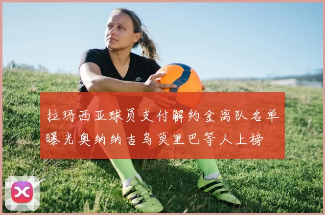 拉玛西亚球员支付解约金离队名单曝光奥纳纳吉乌莫里巴等人上榜