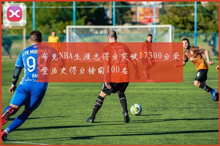 布克NBA生涯总得分突破17300分荣登历史得分榜前100名