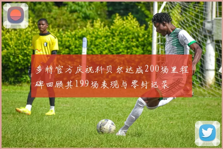 多特官方庆祝科贝尔达成200场里程碑回顾其199场表现与零封记录