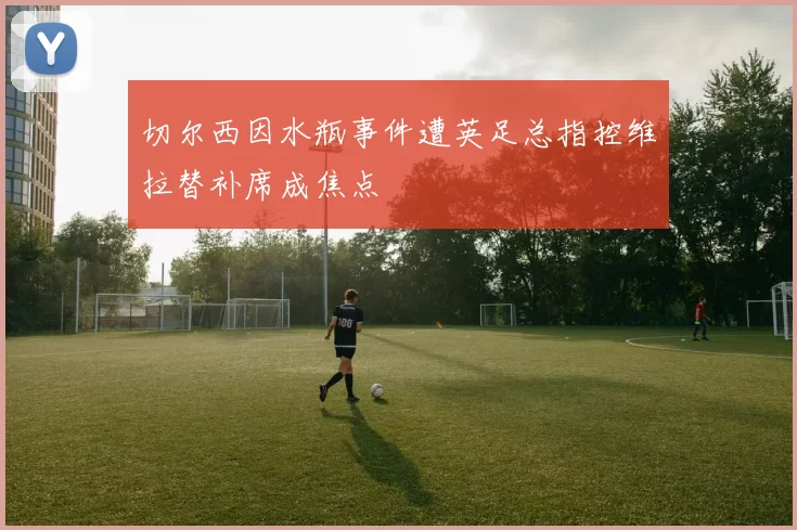 切尔西因水瓶事件遭英足总指控维拉替补席成焦点