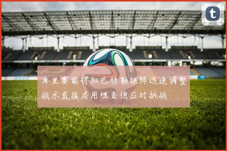 库里赛前得知巴特勒缺阵迅速调整战术直接启用理查德应对挑战