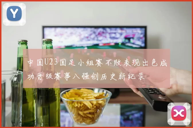 中国U23国足小组赛不败表现出色成功晋级赛事八强创历史新纪录