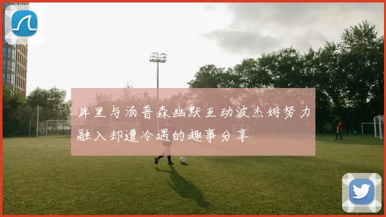 库里与汤普森幽默互动波杰姆努力融入却遭冷遇的趣事分享